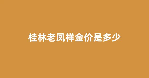桂林老凤祥金价是多少_桂阳老凤祥银楼