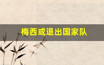 梅西或退出国家队-梅西退出国家队三次