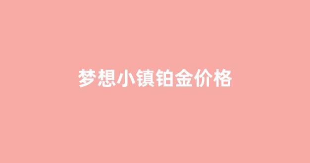 梦想小镇铂金价格_梦想小镇物品价格