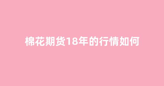 棉花期货18年的行情如何(棉花期货2019)_https://www.ccit-cctv.com_上交所_第1张