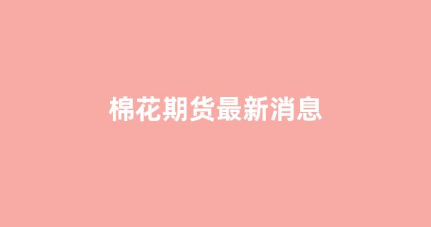 棉花期货最新消息(棉花期货最新消息今天行情)_https://www.xzdzcjx.com_科创板_第1张