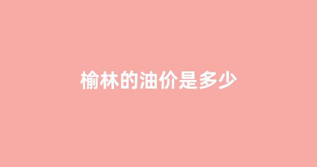 榆林最新油价_榆林的油价是多少