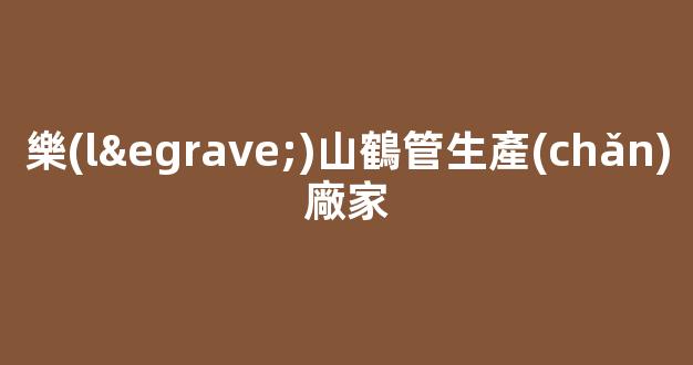 樂(lè)山鶴管生產(chǎn)廠家(四川樂(lè)山粉碎機(jī)生產(chǎn)廠家)(1)