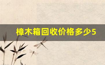 樟木箱回收价格多少50年的-樟木箱的价格二手怎么收