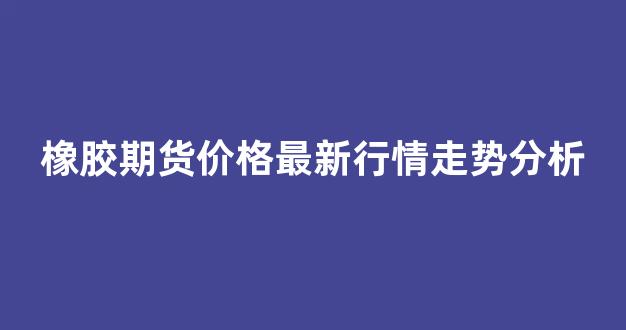 橡胶期货价格最新行情走势分析(橡胶期货行情最新消息)_https://www.gfdzclz.com_科创板_第1张