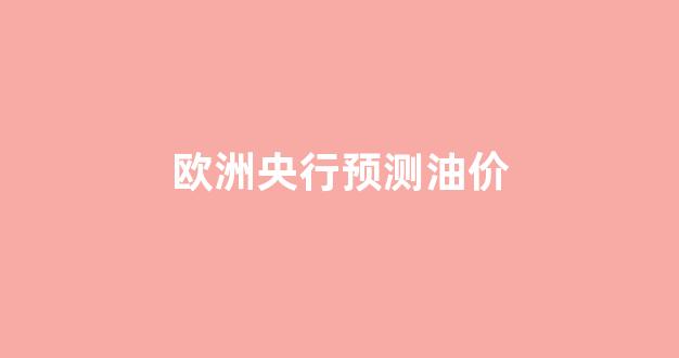 欧洲 油价_欧洲央行预测油价