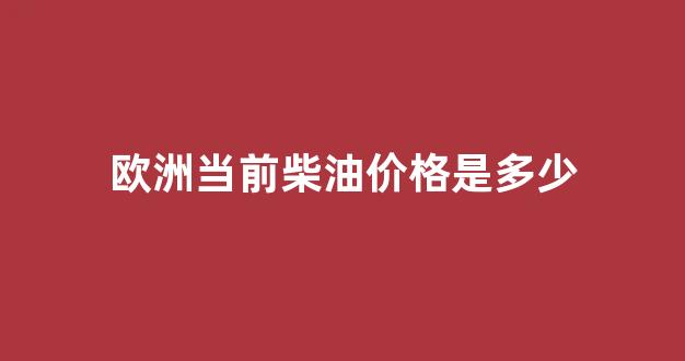 欧洲柴油消费量_欧洲当前柴油价格是多少