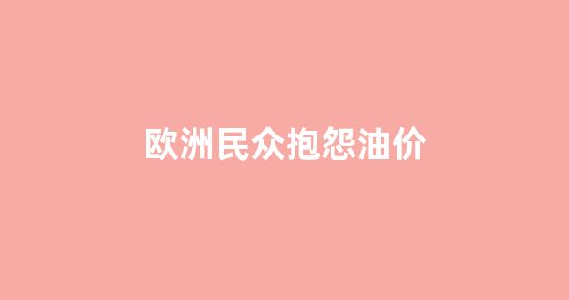 欧洲民众抱怨油价的原因_欧洲民众抱怨油价