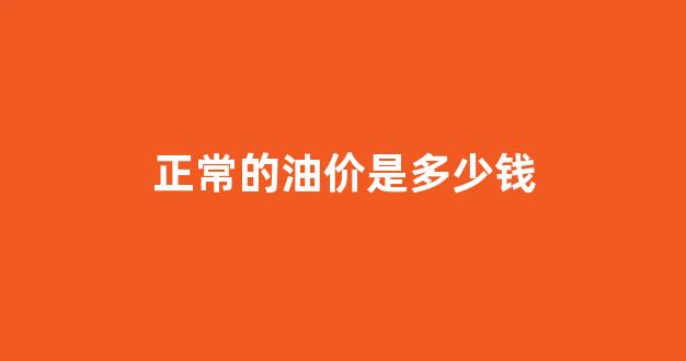油价多少钱合理_正常的油价是多少钱