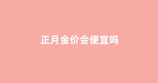 正月金价会便宜吗现在_正月金价会便宜吗