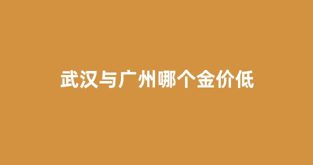 武汉与广州哪个金价低_武汉与广州哪个金价低一些