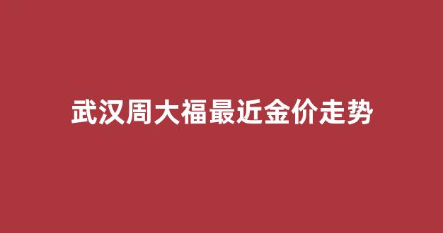 武汉周大福最近金价走势_2020武汉周大福金融中心最新消息