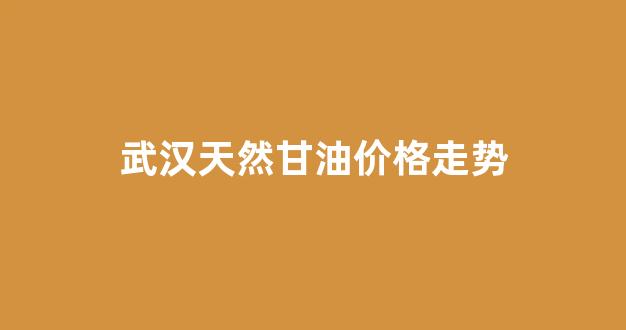 武汉天然甘油价格走势_武汉油价趋势