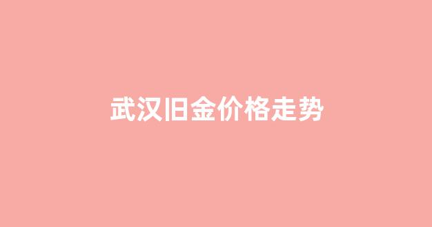 武汉旧金价格走势_武汉今日黄金首饰回收价格查询