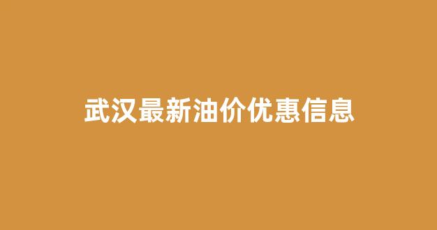 武汉最新油价优惠信息表_武汉最新油价优惠信息