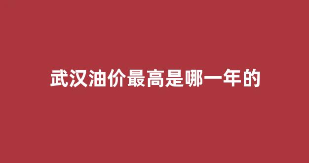 武汉油价最高是哪一年的车_武汉油价最高是哪一年的