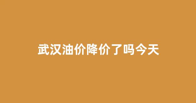 武汉油价调整_武汉油价降价了吗今天
