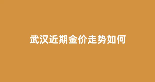 武汉金价查询_武汉近期金价走势如何