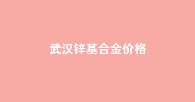 武汉锌基合金价格走势_武汉锌基合金价格