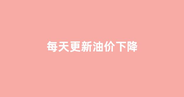 每天更新油价下降_油价下一次调价