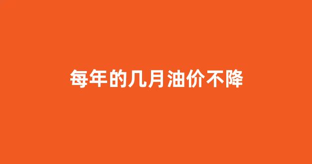 每年的几月油价不降_什么时候油价下降