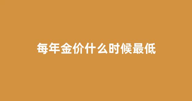 金价一年什么时候便宜_每年金价什么时候最低