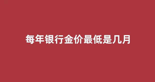 每年银行金价最低是几月_2021年银行金价