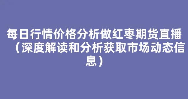 每日行情价格分析##做红枣期货直播（深度解读和分析获取市场动态信息）_https://www.kskjyy.com_装修公司_第1张