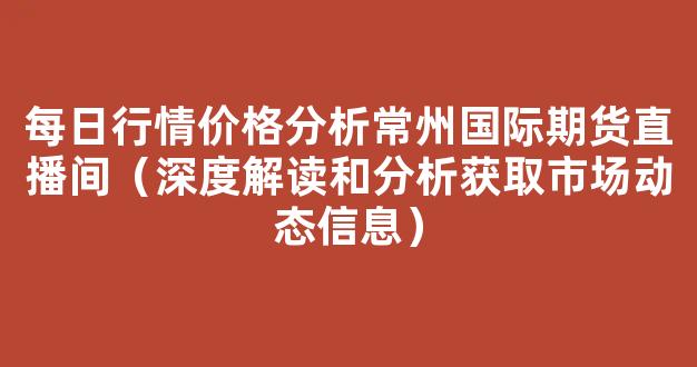 每日行情价格分析##常州国际期货直播间（深度解读和分析获取市场动态信息）_https://www.gdbxwh.com_开网店_第1张