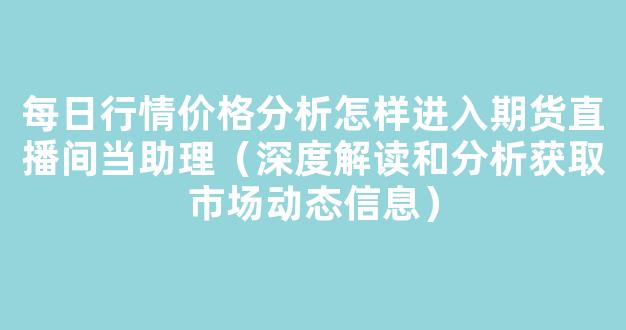 每日行情价格分析##怎样进入期货直播间当助理（深度解读和分析获取市场动态信息）_https://www.gdbxwh.com_抖音快手_第1张