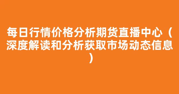 每日行情价格分析##期货直播中心（深度解读和分析获取市场动态信息）_https://www.kskjyy.com_设计报价_第1张