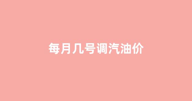 每月几号调汽油价_每月几号调汽油价格最低