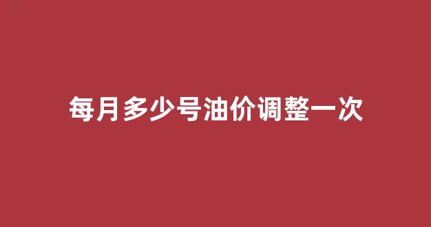 每月多少号油价调整一次_每个月几号油价调整