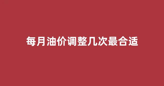 油价是几个工作日调一次_每月油价调整几次最合适