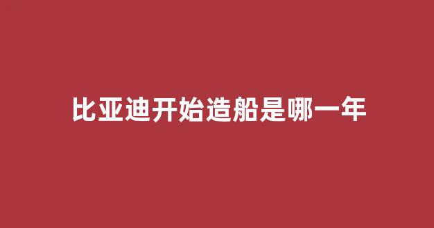 比亚迪开始造船是哪一年(比亚迪一开始造什么)_https://www.hhem8.com_上交所_第1张