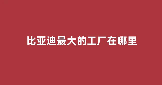 比亚迪最大的工厂在哪里(比亚迪工厂面积)_https://www.dongshengweixin.com_上交所_第1张