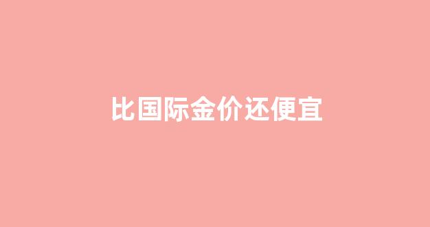 首饰价格比国际金价高多少_比国际金价还便宜
