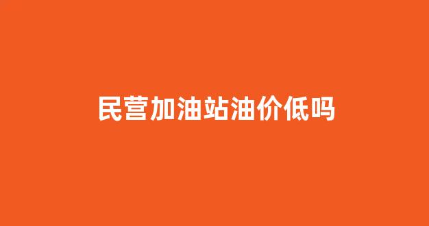 民营加油站的汽油质量怎么样_民营加油站油价低吗