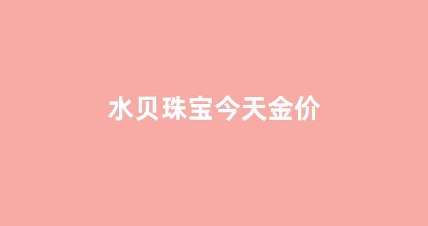 水贝珠宝今天金价多少_水贝珠宝今天金价