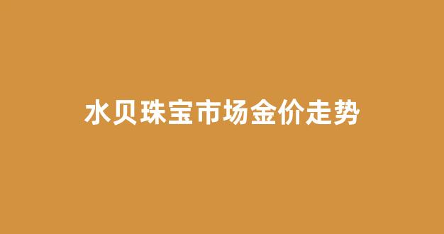水贝黄金批发价格查询_水贝珠宝市场金价走势