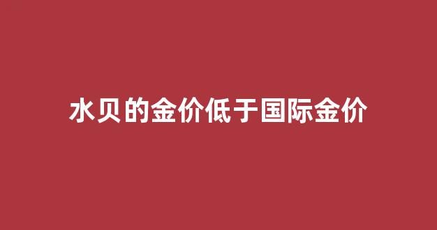 水贝的黄金价钱比外面便宜吗_水贝的金价低于国际金价