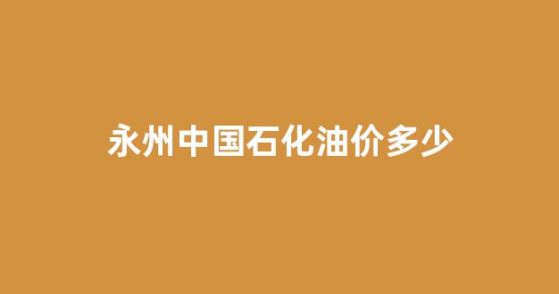 永州中国石化油价多少_永州中石化加油站电话是多少