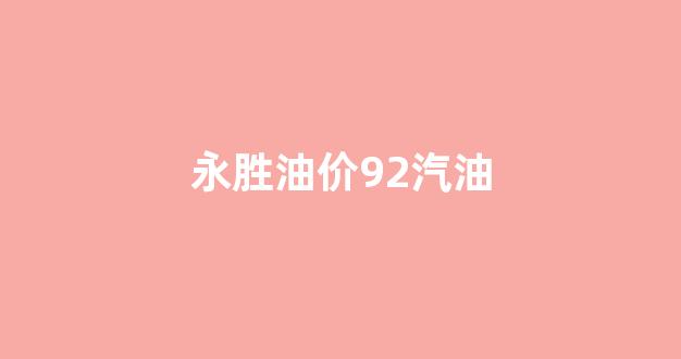 永胜油价92汽油_永胜石油怎么样