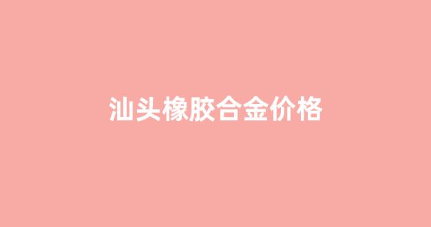 汕头橡胶合金价格_合成橡胶价格行情