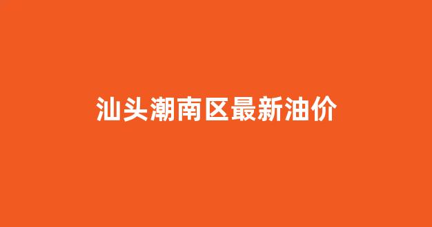 汕头市今日油价92汽油价格_汕头潮南区最新油价
