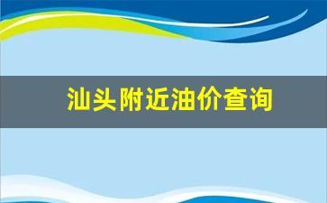 汕头附近油价查询_汕头市今天油价什么价钱