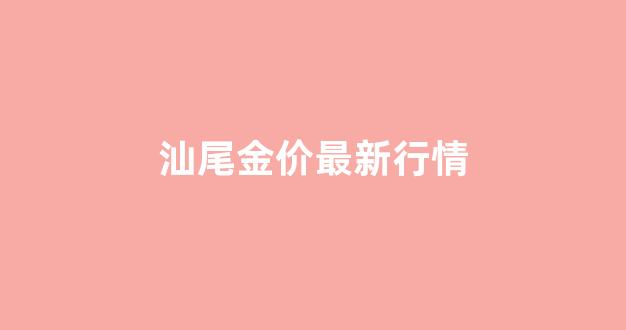 汕尾金价最新行情走势_汕尾金价最新行情