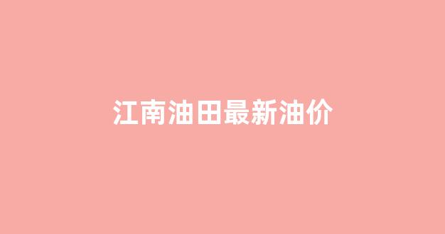 江南石油有限公司_江南油田最新油价