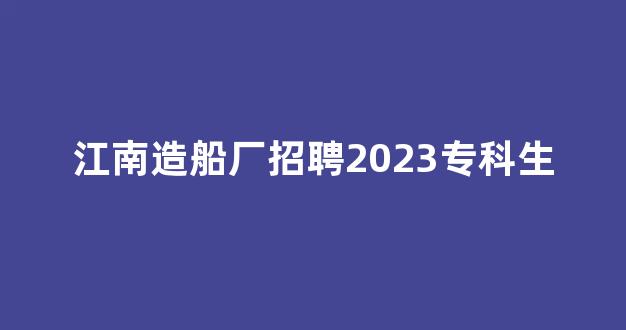 江南造船厂招聘2023专科生(江南造船厂招聘2021招聘公告)_https://www.taocizhiliang.com_装修流程_第1张