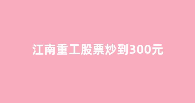 江南重工股票炒到300元_https://www.wanyuyiyao.com_科创板_第1张